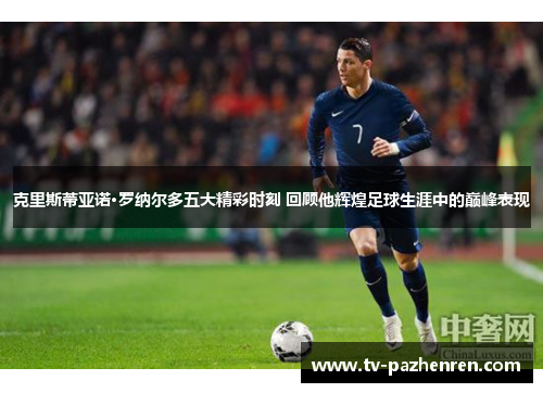 克里斯蒂亚诺·罗纳尔多五大精彩时刻 回顾他辉煌足球生涯中的巅峰表现