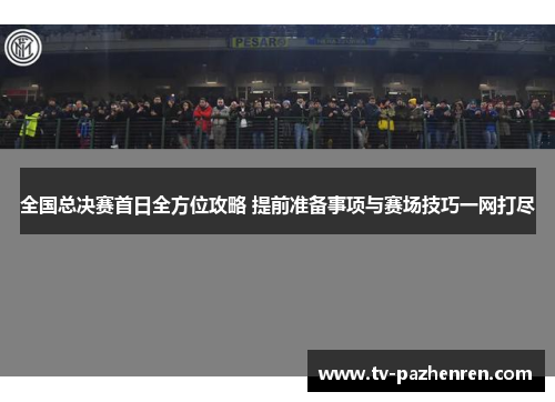 全国总决赛首日全方位攻略 提前准备事项与赛场技巧一网打尽