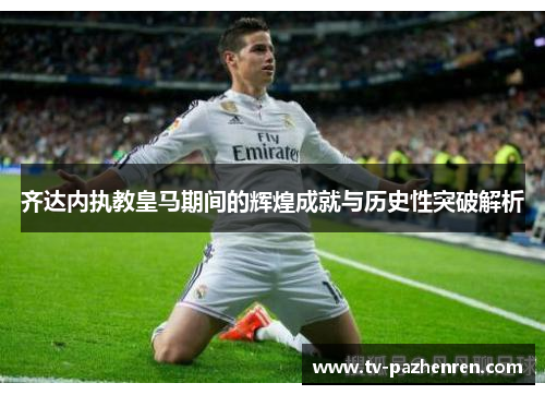 齐达内执教皇马期间的辉煌成就与历史性突破解析