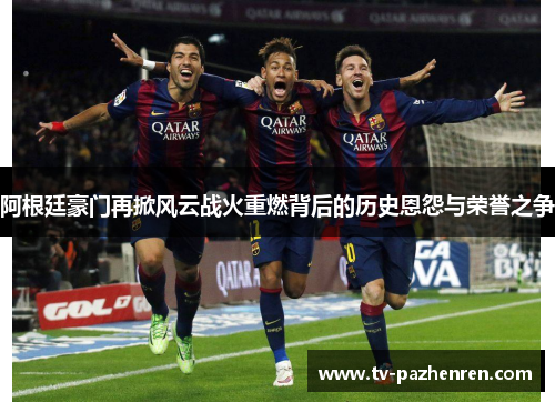 阿根廷豪门再掀风云战火重燃背后的历史恩怨与荣誉之争