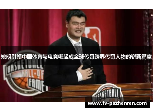 姚明引领中国体育与电竞崛起成全球传奇跨界传奇人物的崭新篇章