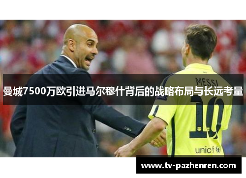 曼城7500万欧引进马尔穆什背后的战略布局与长远考量