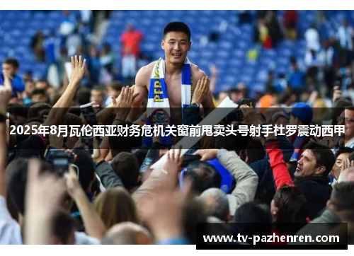 2025年8月瓦伦西亚财务危机关窗前甩卖头号射手杜罗震动西甲