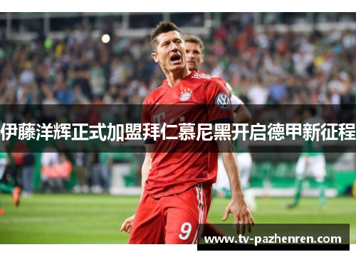 伊藤洋辉正式加盟拜仁慕尼黑开启德甲新征程