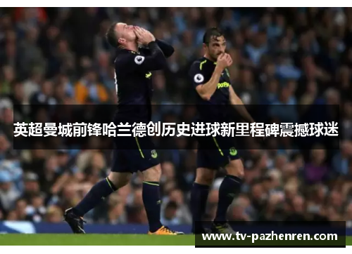 英超曼城前锋哈兰德创历史进球新里程碑震撼球迷 英超曼城前锋哈兰德创历史进球新里程碑震撼球迷